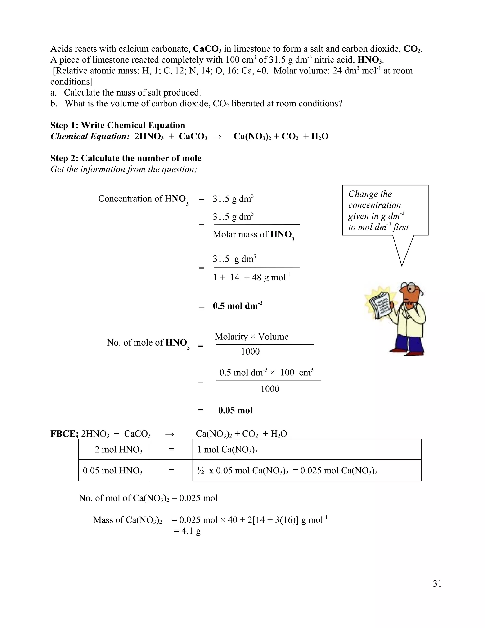 Acids reacts with calcium carbonate, CaCO3 in limestone to form a salt and carbon dioxide, CO2.
A piece of limestone reacted completely with 100 cm3
of 31.5 g dm-3
nitric acid, HNO3.
[Relative atomic mass: H, 1; C, 12; N, 14; O, 16; Ca, 40. Molar volume: 24 dm3
mol-1
at room
conditions]
a. Calculate the mass of salt produced.
b. What is the volume of carbon dioxide, CO2 liberated at room conditions?
Step 1: Write Chemical Equation
Chemical Equation: 2HNO3 + CaCO3 → Ca(NO3)2 + CO2 + H2O
Step 2: Calculate the number of mole
Get the information from the question;
FBCE; 2HNO3 + CaCO3 → Ca(NO3)2 + CO2 + H2O
2 mol HNO3 = 1 mol Ca(NO3)2
0.05 mol HNO3 = ½ x 0.05 mol Ca(NO3)2 = 0.025 mol Ca(NO3)2
No. of mol of Ca(NO3)2 = 0.025 mol
Mass of Ca(NO3)2 = 0.025 mol × 40 + 2[14 + 3(16)] g mol-1
= 4.1 g
31
No. of mole of HNO3 =
Molarity × Volume
1000
=
0.5 mol dm-3
× 100 cm3
1000
= 0.05 mol
Concentration of HNO3 = 31.5 g dm3
=
Molar mass of HNO3
31.5 g dm3
= 0.5 mol dm-3
=
31.5 g dm3
1 + 14 + 48 g mol-1
Change the
concentration
given in g dm-3
to mol dm-3
first
 