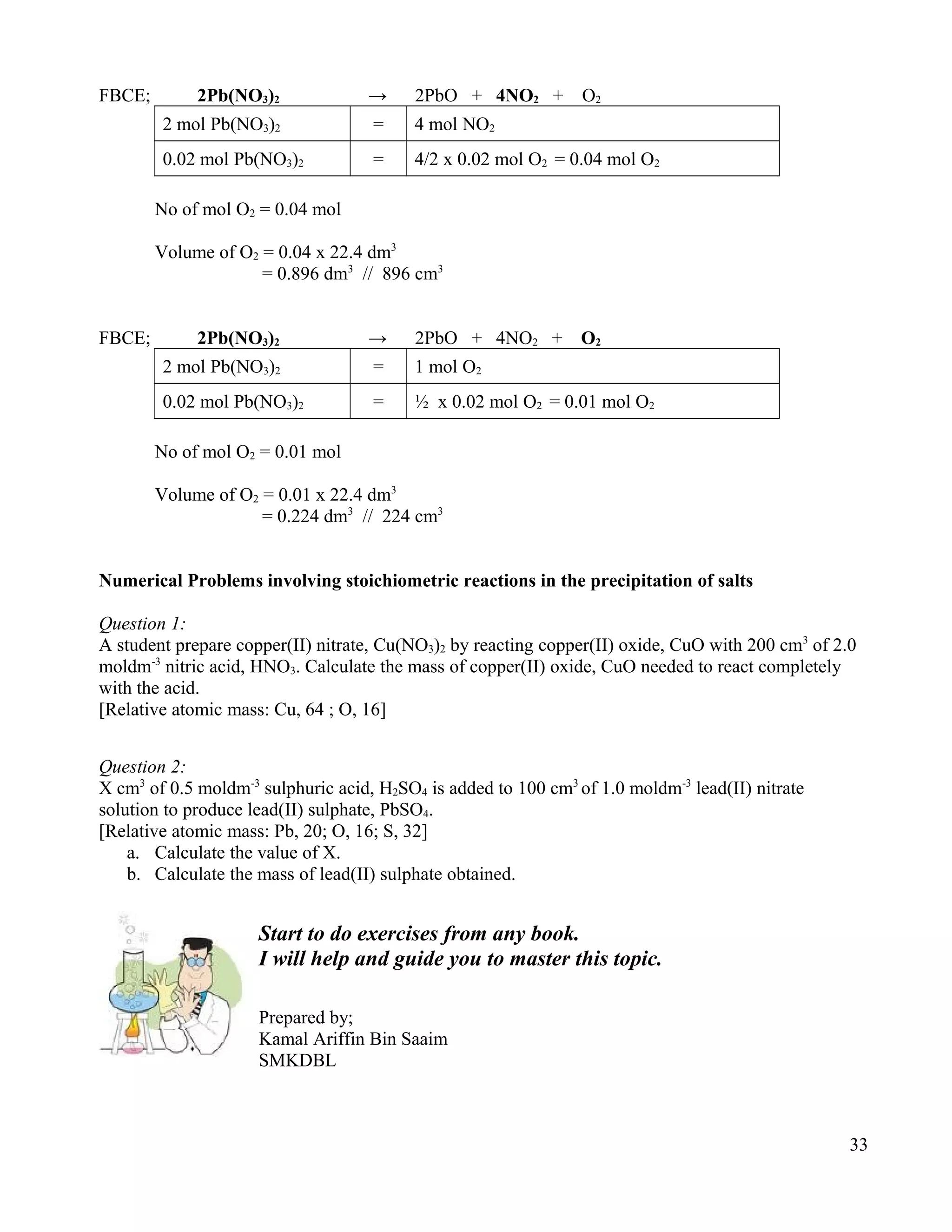 FBCE; 2Pb(NO3)2 → 2PbO + 4NO2 + O2
2 mol Pb(NO3)2 = 4 mol NO2
0.02 mol Pb(NO3)2 = 4/2 x 0.02 mol O2 = 0.04 mol O2
No of mol O2 = 0.04 mol
Volume of O2 = 0.04 x 22.4 dm3
= 0.896 dm3
// 896 cm3
FBCE; 2Pb(NO3)2 → 2PbO + 4NO2 + O2
2 mol Pb(NO3)2 = 1 mol O2
0.02 mol Pb(NO3)2 = ½ x 0.02 mol O2 = 0.01 mol O2
No of mol O2 = 0.01 mol
Volume of O2 = 0.01 x 22.4 dm3
= 0.224 dm3
// 224 cm3
Numerical Problems involving stoichiometric reactions in the precipitation of salts
Question 1:
A student prepare copper(II) nitrate, Cu(NO3)2 by reacting copper(II) oxide, CuO with 200 cm3
of 2.0
moldm-3
nitric acid, HNO3. Calculate the mass of copper(II) oxide, CuO needed to react completely
with the acid.
[Relative atomic mass: Cu, 64 ; O, 16]
Question 2:
X cm3
of 0.5 moldm-3
sulphuric acid, H2SO4 is added to 100 cm3
of 1.0 moldm-3
lead(II) nitrate
solution to produce lead(II) sulphate, PbSO4.
[Relative atomic mass: Pb, 20; O, 16; S, 32]
a. Calculate the value of X.
b. Calculate the mass of lead(II) sulphate obtained.
Start to do exercises from any book.
I will help and guide you to master this topic.
Prepared by;
Kamal Ariffin Bin Saaim
SMKDBL
33
 