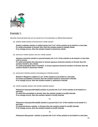 Example 1:
Describe chemical tests that can be carried out in the laboratory to differentiate between
(a) lead(II) nitrate solution and aluminium nitrate solution
Sodium sulphate solution is added slowly into 2 cm3
of the solution to be tested in a test tube.
If a white precipitate is formed, then then the solution tested is lead(II) nitrate.
If no change occurs, then the solution tested is aluminium nitrate.
(b) aluminium nitrate solution and zinc nitrate solution
Aqueous ammonia solution is poured slowly into 2 cm3
of the solution to be tested in a test tube
until in excess.
If a white precipitate that dissolves in excess aqueous ammonia solution is formed, than the
solution tested is zinc nitrate.
If a white precipitate that is insoluble in excess aqueous ammonia solution is formed, than the
solution tested is aluminium nitrate.
(c) ammonium chloride solution and potassium chloride solution
Nessler’s Reagent is added to 2 cm3
of the solution to be tested in a test tube.
If a brown precipitate is formed, then the solution tested is ammonium chloride.
If no change occurs, then the solution tested is potassium chloride
(d) iron(II) sulphate solution and iron(III) sulphate solution
Potassium hexacyanoferrate(II) solution is poured into 2 cm3
of the solution to be tested in a
test tube.
If a dark blue precipitate is formed, then the solution tested is iron(III) chloride.
If no change occurs, then the solution tested is iron(II) chloride.
Or
Potassium hexacyanoferrate(III) solution is poured into 2 cm3
of the solution to be tested in a
test tube.
If a greenish-brown solution is formed, then the solution tested is iron(III) chloride.
If no change occurs, then the solution tested is iron(II) chloride.
Or
Potassium thiocyanate solution is poured into 2 cm3
of the solution to be tested in a test tube.
26
 