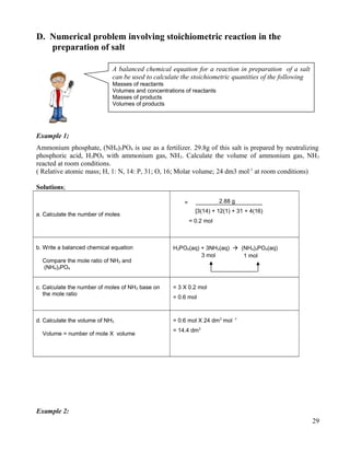D. Numerical problem involving stoichiometric reaction in the
preparation of salt
Example 1;
Ammonium phosphate, (NH4)3PO4 is use as a fertilizer. 29.8g of this salt is prepared by neutralizing
phosphoric acid, H3PO4 with ammonium gas, NH3. Calculate the volume of ammonium gas, NH3
reacted at room conditions.
( Relative atomic mass; H, 1: N, 14: P, 31; O, 16; Molar volume; 24 dm3 mol-1
at room conditions)
Solutions;
a. Calculate the number of moles
2.88 g
[3(14) + 12(1) + 31 + 4(16)
= 0.2 mol
b. Write a balanced chemical equation
Compare the mole ratio of NH3 and
(NH4)3PO4
H3PO4(aq) + 3NH3(aq)  (NH4)3PO4(aq)
c. Calculate the number of moles of NH3 base on
the mole ratio
= 3 X 0.2 mol
= 0.6 mol
d. Calculate the volume of NH3
Volume = number of mole X volume
= 0.6 mol X 24 dm3
mol -1
= 14.4 dm3
Example 2:
29
A balanced chemical equation for a reaction in preparation of a salt
can be used to calculate the stoichiometric quantities of the following
Masses of reactants
Volumes and concentrations of reactants
Masses of products
Volumes of products
=
3 mol 1 mol
 
