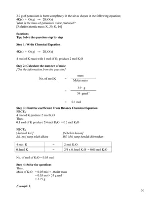3.9 g of potassium is burnt completely in the air as shown in the following equation;
4K(s) + O2(g) → 2K2O(s)
What is the mass of potassium oxide produced?
[Relative atomic mass: K, 39; O, 16]
Solutions
Tip: Solve the question step by step
Step 1: Write Chemical Equation
4K(s) + O2(g) → 2K2O(s)
4 mol of K react with 1 mol of O2 produce 2 mol K2O
Step 2: Calculate the number of mole
[Get the information from the question]
Step 3: Find the coefficient From Balance Chemical Equation
FBCE;
4 mol of K produce 2 mol K2O
Thus;
0.1 mol of K produce 2/4 mol K2O = 0.2 mol K2O
FBCE;
[Sebelah kiri] [Sebelah kanan]
Bil. mol yang telah dikira Bil. Mol yang hendak ditentukan
4 mol K = 2 mol K2O
0.1mol K = 2/4 x 0.1mol K2O = 0.05 mol K2O
No. of mol of K2O = 0.05 mol
Step 4: Solve the questions
Thus;
Mass of K2O = 0.05 mol × Molar mass
= 0.05 mol× 55 g mol-1
= 2.75 g
Example 3:
30
No. of mol K =
mass
Molar mass
=
3.9 g
39 gmol-1
0.1 mol=
 