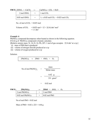 FBCE; 2HNO3 + CaCO3 → Ca(NO3)2 + CO2 + H2O
2 mol HNO3 = 1 mol CO2
0.05 mol HNO3 = ½ x 0.05 mol CO2 = 0.025 mol CO2
No. of mol of CO2 = 0.025 mol
Volume of CO2 = 0.025 mol × 12 + 2(16) dm3
mol-1
= 1.1 dm3
Example 4:
Pb(NO3)2 compound decomposes when heated as shown in the following equation.
If 6.62 g of Pb(NO3)2 compound is heated, calculate;
[Relative atomic mass: N, 14; O, 16; Pb, 207; 1 mol of gas occupies 22.4 dm3
at s.t.p.]
(i) mass of PbO that is produced
(ii) volume of nitrogen dioxide produced at s.t.p
(ii) volume of oxygen produced at s.t.p
Solution:
FBCE; 2Pb(NO3)2 → 2PbO + 4NO2 + O2
2 mol Pb(NO3)2 = 2 mol PbO
0.02 mol Pb(NO3)2 = 0.02 mol PbO
No of mol PbO = 0.02 mol
Mass of PbO = 0.02 x 223 = 4.46 g
32
No of mol Pb(NO3
)2
=
mass
Molar mass
=
6.62 g
331 gmol-1
0.02 mol=
2Pb(NO3)2 → 2PbO + 4NO2 + O2
 