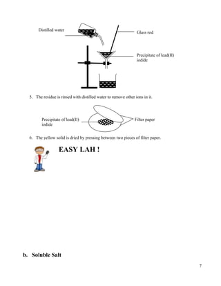 5. The residue is rinsed with distilled water to remove other ions in it.
6. The yellow solid is dried by pressing between two pieces of filter paper.
EASY LAH !
b. Soluble Salt
7
Glass rod
Distilled water
Precipitate of lead(II)
iodide
Precipitate of lead(II)
iodide
Filter paper
 