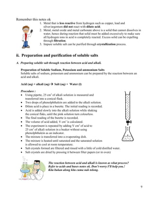 Remember this notes ok
1. Metal that is less reactive from hydrogen such as copper, lead and
silver/argentum did not react with dilute acid.
2. Metal, metal oxide and metal carbonate above is a solid that cannot dissolves in
water, hence during reaction that solid must be added excessively to make sure
all hydrogen ions in acid is completely reacted. Excess solid can be expelling
through filtration.
3. Impure soluble salt can be purified through crystallization process.
ii. Preparation and purification of soluble salts
A. Preparing soluble salt through reaction between acid and alkali.
Preparation of Soluble Sodium, Potassium and ammonium Salts
Soluble salts of sodium, potassium and ammonium can be prepared by the reaction between an
acid and alkali.
Acid (aq) + alkali (aq)  Salt (aq) + Water (l)
Procedure :
• Using pipette, 25 cm3
of alkali solution is measured and
transferred into a conical flask.
• Two drops of phenolphthalein are added to the alkali solution.
• Dilute acid is place in a burette. The initial reading is recorded.
• Acid is added slowly into the alkali solution while shaking
the conical flaks, until the pink solution turn colourless.
• The final reading of the burette is recorded.
• The volume of acid added, V cm3
is calculated.
• The experiment is repeated by adding V cm3
of acid to
25 cm3
of alkali solution in a beaker without using
phenolphthalein as an indicator.
• The mixture is transferred into a evaporating dish.
• The mixture is heated until saturated and the saturated solution
is allowed to cool at room temperature.
• Salt crystals formed are filtered and rinsed with a little of cold distilled water.
• Salt crystals are dried by pressing it between filter papers (or in oven)
The reaction between acid and alkali is known as what process?
Refer to acids and bases notes ok. Don’t worry I’ll help you.!
Kita bukan along kita cuma nak tolong.
9
 