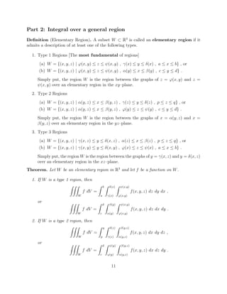 Part 2: Integral over a general region
Deﬁnition (Elementary Region). A subset W ⇢ R3
is called an elementary region if it
admits a description of at least one of the following types.
1. Type 1 Regions [The most fundamental of regions]
(a) W = {(x, y, z) | '(x, y)  z  (x, y) , (x)  y  (x) , a  x  b} , or
(b) W = {(x, y, z) | '(x, y)  z  (x, y) , ↵(y)  x  (y) , c  y  d} .
Simply put, the region W is the region between the graphs of z = '(x, y) and z =
(x, y) over an elementary region in the xy–plane.
2. Type 2 Regions
(a) W = {(x, y, z) | ↵(y, z)  x  (y, z) , (z)  y  (z) , p  z  q} , or
(b) W = {(x, y, z) | ↵(y, z)  x  (y, z) , '(y)  z  (y) , c  y  d} .
Simply put, the region W is the region between the graphs of x = ↵(y, z) and x =
(y, z) over an elementary region in the yz–plane.
3. Type 3 Regions
(a) W = {(x, y, z) | (x, z)  y  (x, z) , ↵(z)  x  (z) , p  z  q} , or
(b) W = {(x, y, z) | (x, y)  y  (x, y) , '(x)  z  (x) , a  x  b} .
Simply put, the region W is the region between the graphs of y = (x, z) and y = (x, z)
over an elementary region in the xz–plane.
Theorem. Let W be an elementary region in R3
and let f be a function on W.
1. If W is a type 1 region, then
ZZZ
W
f dV =
Z b
a
Z (x)
(x)
Z (x,y)
'(x,y)
f(x, y, z) dz dy dx ,
or ZZZ
W
f dV =
Z d
c
Z (y)
↵(y)
Z (x,y)
'(x,y)
f(x, y, z) dz dx dy .
2. If W is a type 2 region, then
ZZZ
W
f dV =
Z q
p
Z (z)
(z)
Z (y,z)
↵(y,z)
f(x, y, z) dx dy dz ,
or ZZZ
W
f dV =
Z d
c
Z (y)
'(y)
Z (y,z)
↵(y,z)
f(x, y, z) dx dz dy .
11
 