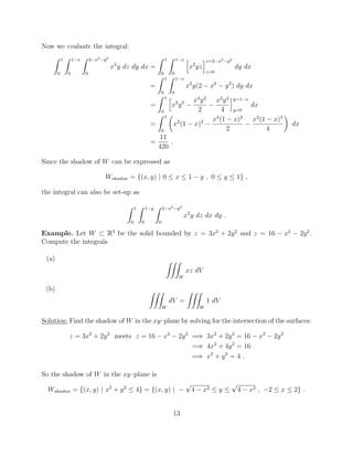 Now we evaluate the integral:
Z 1
0
Z 1 x
0
Z 2 x2 y2
0
x2
y dz dy dx =
Z 1
0
Z 1 x
0
h
x2
yz
iz=2 x2 y2
z=0
dy dx
=
Z 1
0
Z 1 x
0
x2
y(2 x2
y2
) dy dx
=
Z 1
0
h
x2
y2 x4
y2
2
x2
y4
4
iy=1 x
y=0
dx
=
Z 1
0
✓
x2
(1 x)2 x4
(1 x)2
2
x2
(1 x)4
4
◆
dx
=
11
420
.
Since the shadow of W can be expressed as
Wshadow = {(x, y) | 0  x  1 y , 0  y  1} ,
the integral can also be set-up as
Z 1
0
Z 1 y
0
Z 2 x2 y2
0
x2
y dz dx dy .
Example. Let W ⇢ R3
be the solid bounded by z = 3x2
+ 2y2
and z = 16 x2
2y2
.
Compute the integrals
(a) ZZZ
W
xz dV
(b) ZZZ
W
dV =
ZZZ
W
1 dV
Solution: Find the shadow of W in the xy–plane by solving for the intersection of the surfaces:
z = 3x2
+ 2y2
meets z = 16 x2
2y2
=) 3x2
+ 2y2
= 16 x2
2y2
=) 4x2
+ 4y2
= 16
=) x2
+ y2
= 4 .
So the shadow of W in the xy–plane is
Wshadow = {(x, y) | x2
+ y2
 4} = {(x, y) |
p
4 x2  y 
p
4 x2 , 2  x  2} .
13
 