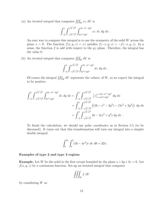 (a) An iterated integral that computes
RRR
W
xz dV is
Z 2
2
Z p
4 x2
p
4 x2
Z 16 x2 2y2
3x2+2y2
xz dz dy dx .
An easy way to compute this integral is to use the symmetry of the solid W across the
plane x = 0. The function f(x, y, z) = xz satisﬁes f( x, y, z) = f( x, y, z). In a
sense, the function f is odd with respect to the yz–plane. Therefore, the integral has
the value 0.
(b) An iterated integral that computes
RRR
W
dV is
Z 2
2
Z p
4 x2
p
4 x2
Z 16 x2 2y2
3x2+2y2
dz dy dx .
Of course the integral
RRR
W
dV represents the volume of W, so we expect the integral
to be positive.
Z 2
2
Z p
4 x2
p
4 x2
Z 16 x2 2y2
3x2+2y2
dz dy dx =
Z 2
2
Z p
4 x2
p
4 x2
⇥
z
⇤z=16 x2 2y2
z=3x2+2y2 dy dx
=
Z 2
2
Z p
4 x2
p
4 x2
(16 x2
2y2
) (3x2
+ 2y2
) dy dx
=
Z 2
2
Z p
4 x2
p
4 x2
16 4(x2
+ y2
) dy dx .
To ﬁnish the calculation, we should use polar coordinates as in Section 5.5 (to be
discussed). It turns out that this transformation will turn our integral into a simpler
double integral:
Z 2⇡
0
Z 2
0
(16 4r2
)r dr d✓ = 32⇡ .
Examples of type 2 and type 3 regions
Example. Let W be the solid in the ﬁrst octant bounded by the plane x + 2y + 3z = 6. Let
f(x, y, z) be a continuous function. Set-up an iterated integral that computes
ZZZ
W
f dV
by considering W as
14
 