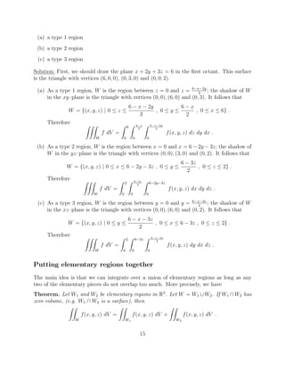 (a) a type 1 region
(b) a type 2 region
(c) a type 3 region
Solution: First, we should draw the plane x + 2y + 3z = 6 in the ﬁrst octant. This surface
is the triangle with vertices (6, 0, 0), (0, 3, 0) and (0, 0, 2).
(a) As a type 1 region, W is the region between z = 0 and z = 6 x 2y
3
; the shadow of W
in the xy–plane is the triangle with vertices (0, 0), (6, 0) and (0, 3). It follows that
W = {(x, y, z) | 0  z 
6 x 2y
3
, 0  y 
6 x
2
, 0  x  6} .
Therefore ZZZ
W
f dV =
Z 6
0
Z 6 x
2
0
Z 6 x 2y
3
0
f(x, y, z) dz dy dx .
(b) As a type 2 region, W is the region between x = 0 and x = 6 2y 3z; the shadow of
W in the yz–plane is the triangle with vertices (0, 0), (3, 0) and (0, 2). It follows that
W = {(x, y, z) | 0  x  6 2y 3z , 0  y 
6 3z
2
, 0  z  2} .
Therefore ZZZ
W
f dV =
Z 2
0
Z 6 3z
2
0
Z 6 2y 3z
0
f(x, y, z) dx dy dz .
(c) As a type 3 region, W is the region between y = 0 and y = 6 x 3z
2
; the shadow of W
in the xz–plane is the triangle with vertices (0, 0), (6, 0) and (0, 2). It follows that
W = {(x, y, z) | 0  y 
6 x 3z
2
, 0  x  6 3z , 0  z  2} .
Therefore ZZZ
W
f dV =
Z 2
0
Z 6 3z
0
Z 6 x 3z
2
0
f(x, y, z) dy dx dz .
Putting elementary regions together
The main idea is that we can integrate over a union of elementary regions as long as any
two of the elementary pieces do not overlap too much. More precisely, we have
Theorem. Let W1 and W2 be elementary regions in R3
. Let W = W1 [ W2. If W1  W2 has
zero volume, (e.g. W1  W2 is a surface), then
ZZ
W
f(x, y, z) dV =
ZZ
W1
f(x, y, z) dV +
ZZ
W2
f(x, y, z) dV .
15
 