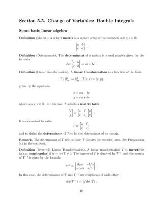 Section 5.5. Change of Variables: Double Integrals
Some basic linear algebra
Deﬁnition (Matrix). A 2 by 2 matrix is a square array of real numbers a, b, c, d 2 R

a b
c d
.
Deﬁnition (Determinant). The determinant of a matrix is a real number given by the
formula
det

a b
c d
= ad bc .
Deﬁnition (Linear transformation). A linear transformation is a function of the form
T : R2
uv ! R2
xy , T(u, v) = (x, y)
given by the equations
x = au + bv
y = cu + dv
where a, b, c, d 2 R. In this case, T admits a matrix form

x
y
=

a b
c d

u
v
.
It is convenient to write
T ⌘

a b
c d
and to deﬁne the determinant of T to be the determinant of its matrix.
Remark. The determinant of T tells us how T distorts (or rescales) area. See Proposition
5.1 in the textbook.
Deﬁnition (Invertible Linear Transformation). A linear transformation T is invertible
(a.k.a. nonsingular) if ↵ = det T 6= 0. The inverse of T is denoted by T 1
, and the matrix
of T 1
is given by the formula
T 1
⌘

d/↵ b/↵
c/↵ a/↵
.
In this case, the determinants of T and T 1
are reciprocals of each other:
det(T 1
) = 1 det(T) .
16
 