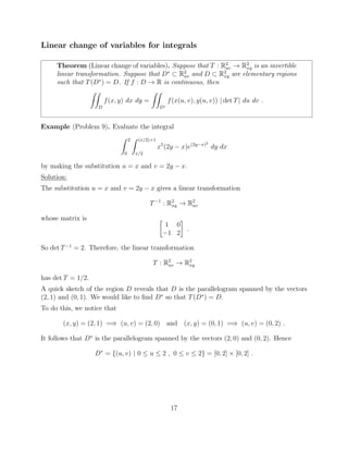 Linear change of variables for integrals
Theorem (Linear change of variables). Suppose that T : R2
uv ! R2
xy is an invertible
linear transformation. Suppose that D⇤
⇢ R2
uv and D ⇢ R2
xy are elementary regions
such that T(D⇤
) = D. If f : D ! R is continuous, then
ZZ
D
f(x, y) dx dy =
ZZ
D⇤
f(x(u, v), y(u, v)) | det T| du dv .
Example (Problem 9). Evaluate the integral
Z 2
0
Z (x/2)+1
x/2
x5
(2y x)e(2y x)2
dy dx
by making the substitution u = x and v = 2y x.
Solution:
The substitution u = x and v = 2y x gives a linear transformation
T 1
: R2
xy ! R2
uv
whose matrix is 
1 0
1 2
.
So det T 1
= 2. Therefore, the linear transformation
T : R2
uv ! R2
xy
has det T = 1/2.
A quick sketch of the region D reveals that D is the parallelogram spanned by the vectors
(2, 1) and (0, 1). We would like to ﬁnd D⇤
so that T(D⇤
) = D.
To do this, we notice that
(x, y) = (2, 1) =) (u, v) = (2, 0) and (x, y) = (0, 1) =) (u, v) = (0, 2) .
It follows that D⇤
is the parallelogram spanned by the vectors (2, 0) and (0, 2). Hence
D⇤
= {(u, v) | 0  u  2 , 0  v  2} = [0, 2] ⇥ [0, 2] .
17
 