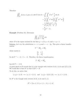 Therefore
ZZ
D⇤
f(x(u, v), y(u, v)) | det T| du dv =
Z 2
0
Z 2
0
u5
vev2 1
2
du dv
=
1
2
✓Z 2
0
u5
du
◆ ✓Z 2
0
vev2
dv
◆
=
1
2
✓
64
6
◆ ✓
e4
1
2
◆
=
8
3
(e4
1) .
Example (Problem 10). Determine
ZZ
D
r
x + y
x 2y
dA
where D is the region enclosed by the lines y = x/2, y = 0, and x + y = 1.
Solution: Let’s try the substitution u = x + y and v = x 2y. This gives a linear transfor-
mation
T 1
: R2
xy ! R2
uv
whose matrix is 
1 1
1 2
.
So det T 1
= 2 1 = 3 . Therefore, the linear transformation
T : R2
uv ! R2
xy
has det T = 1/3.
A quick sketch of D reveals that it is the triangle with verticies (0, 0), (1, 0) and (2/3, 1/3).
We would like to ﬁnd D⇤
so that T(D⇤
) = D.
To do this, we notice that
(x, y) = (1, 0) =) (u, v) = (1, 1) and (x, y) = (2/3, 1/3) =) (u, v) = (1, 0) .
So D⇤
is the triangle with verticies (0, 0), (1, 0) and (1, 1):
D⇤
= {(u, v) | 0  u  1 , 0  v  u}
18
 