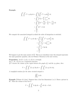 Example.
Z 2
0
Z 3
1
x2
+ y dy dx =
Z 2
0
✓Z 3
1
x2
+ y dy
◆
dx
=
Z 2
0
h
x2
y +
y2
2
iy=3
y=1
dx
=
Z 2
0
✓
3x2
+
9
2
◆ ✓
x2
+
1
2
◆
dx
=
Z 2
0
2x2
+ 4 dx
=
40
3
.
We compute the associated integral in which the order of integration is switched.
Z 3
1
Z 2
0
x2
+ y dx dy =
Z 3
1
✓Z 2
0
x2
+ y dx
◆
dy
=
Z 3
1
hx3
3
+ xy
ix=2
x=0
dy
=
Z 3
1
8
3
+ 2y dy
=
40
3
.
We happen to get the same answer of 40
3
. This is no coincidence since the integral represents
the same geometric quantity; also see Fubini’s Theorem in the next section.
Proposition. Let R = [a, b] ⇥ [c, d] be a rectangle.
Let f : R ! [0, 1) be a continuous function.
If V denotes the volume of the region between the graph of f and the xy–plane, then
V =
Z b
a
Z d
c
f(x, y) dy dx =
Z d
c
Z b
a
f(x, y) dx dy .
A simpliﬁed notation for the above iterated integral is
ZZ
R
f dA .
Example (Volume of a box). Suppose that a box has dimensions l, w, h. Draw a picture in
R3
. Then the volume of the box is
V =
Z l
0
Z w
0
h dy dx =
Z l
0
wh dx = lwh .
2
 