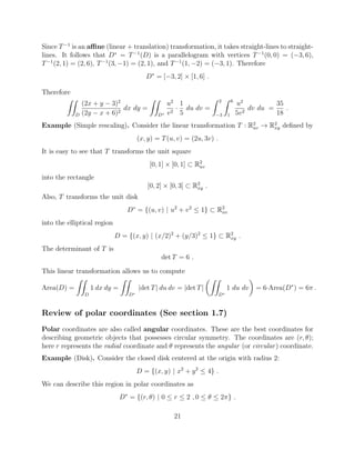 Since T 1
is an a ne (linear + translation) transformation, it takes straight-lines to straight-
lines. It follows that D⇤
= T 1
(D) is a parallelogram with vertices T 1
(0, 0) = ( 3, 6),
T 1
(2, 1) = (2, 6), T 1
(3, 1) = (2, 1), and T 1
(1, 2) = ( 3, 1). Therefore
D⇤
= [ 3, 2] ⇥ [1, 6] .
Therefore
ZZ
D
(2x + y 3)2
(2y x + 6)2
dx dy =
ZZ
D⇤
u2
v2
·
1
5
du dv =
Z 2
3
Z 6
1
u2
5v2
dv du =
35
18
.
Example (Simple rescaling). Consider the linear transformation T : R2
uv ! R2
xy deﬁned by
(x, y) = T(u, v) = (2u, 3v) .
It is easy to see that T transforms the unit square
[0, 1] ⇥ [0, 1] ⇢ R2
uv
into the rectangle
[0, 2] ⇥ [0, 3] ⇢ R2
xy .
Also, T transforms the unit disk
D⇤
= {(u, v) | u2
+ v2
 1} ⇢ R2
uv
into the elliptical region
D = {(x, y) | (x/2)2
+ (y/3)2
 1} ⇢ R2
xy .
The determinant of T is
det T = 6 .
This linear transformation allows us to compute
Area(D) =
ZZ
D
1 dx dy =
ZZ
D⇤
|det T| du dv = |det T|
✓ZZ
D⇤
1 du dv
◆
= 6·Area(D⇤
) = 6⇡ .
Review of polar coordinates (See section 1.7)
Polar coordinates are also called angular coordinates. These are the best coordinates for
describing geometric objects that possesses circular symmetry. The coordinates are (r, ✓);
here r represents the radial coordinate and ✓ represents the angular (or circular) coordinate.
Example (Disk). Consider the closed disk centered at the origin with radius 2:
D = {(x, y) | x2
+ y2
 4} .
We can describe this region in polar coordinates as
D⇤
= {(r, ✓) | 0  r  2 , 0  ✓  2⇡} .
21
 