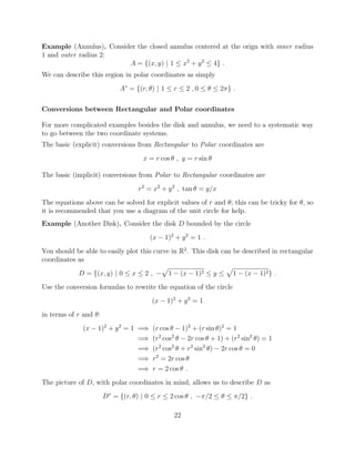 Example (Annulus). Consider the closed annulus centered at the orign with inner radius
1 and outer radius 2:
A = {(x, y) | 1  x2
+ y2
 4} .
We can describe this region in polar coordinates as simply
A⇤
= {(r, ✓) | 1  r  2 , 0  ✓  2⇡} .
Conversions between Rectangular and Polar coordinates
For more complicated examples besides the disk and annulus, we need to a systematic way
to go between the two coordinate systems.
The basic (explicit) conversions from Rectangular to Polar coordinates are
x = r cos ✓ , y = r sin ✓
The basic (implicit) conversions from Polar to Rectangular coordinates are
r2
= x2
+ y2
, tan ✓ = y/x
The equations above can be solved for explicit values of r and ✓; this can be tricky for ✓, so
it is recommended that you use a diagram of the unit circle for help.
Example (Another Disk). Consider the disk D bounded by the circle
(x 1)2
+ y2
= 1 .
You should be able to easily plot this curve in R2
. This disk can be described in rectangular
coordinates as
D = {(x, y) | 0  x  2 ,
p
1 (x 1)2  y 
p
1 (x 1)2} .
Use the conversion formulas to rewrite the equation of the circle
(x 1)2
+ y2
= 1
in terms of r and ✓:
(x 1)2
+ y2
= 1 =) (r cos ✓ 1)2
+ (r sin ✓)2
= 1
=) (r2
cos2
✓ 2r cos ✓ + 1) + (r2
sin2
✓) = 1
=) (r2
cos2
✓ + r2
sin2
✓) 2r cos ✓ = 0
=) r2
= 2r cos ✓
=) r = 2 cos ✓ .
The picture of D, with polar coordinates in mind, allows us to describe D as
D⇤
= {(r, ✓) | 0  r  2 cos ✓ , ⇡/2  ✓  ⇡/2} .
22
 