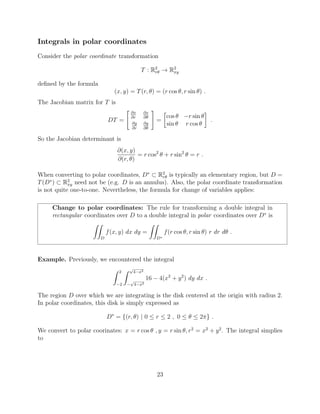 Integrals in polar coordinates
Consider the polar coordinate transformation
T : R2
r✓ ! R2
xy
deﬁned by the formula
(x, y) = T(r, ✓) = (r cos ✓, r sin ✓) .
The Jacobian matrix for T is
DT =
" @x
@r
@x
@✓
@y
@r
@y
@✓
#
=

cos ✓ r sin ✓
sin ✓ r cos ✓
.
So the Jacobian determinant is
@(x, y)
@(r, ✓)
= r cos2
✓ + r sin2
✓ = r .
When converting to polar coordinates, D⇤
⇢ R2
r✓ is typically an elementary region, but D =
T(D⇤
) ⇢ R2
xy need not be (e.g. D is an annulus). Also, the polar coordinate transformation
is not quite one-to-one. Nevertheless, the formula for change of variables applies:
Change to polar coordinates: The rule for transforming a double integral in
rectangular coordinates over D to a double integral in polar coordinates over D⇤
is
ZZ
D
f(x, y) dx dy =
ZZ
D⇤
f(r cos ✓, r sin ✓) r dr d✓ .
Example. Previously, we encountered the integral
Z 2
2
Z p
4 x2
p
4 x2
16 4(x2
+ y2
) dy dx .
The region D over which we are integrating is the disk centered at the origin with radius 2.
In polar coordinates, this disk is simply expressed as
D⇤
= {(r, ✓) | 0  r  2 , 0  ✓  2⇡} .
We convert to polar coorinates: x = r cos ✓ , y = r sin ✓, r2
= x2
+ y2
. The integral simplies
to
23
 