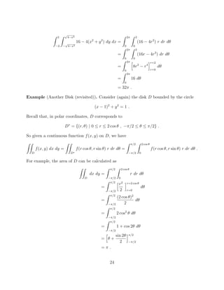 Z 2
2
Z p
4 x2
p
4 x2
16 4(x2
+ y2
) dy dx =
Z 2⇡
0
Z 2
0
(16 4r2
) r dr d✓
=
Z 2⇡
0
Z 2
0
(16r 4r3
) dr d✓
=
Z 2⇡
0
h
8r2
r4
ir=2
r=0
d✓
=
Z 2⇡
0
16 d✓
= 32⇡ .
Example (Another Disk (revisited)). Consider (again) the disk D bounded by the circle
(x 1)2
+ y2
= 1 .
Recall that, in polar coordinates, D corresponds to
D⇤
= {(r, ✓) | 0  r  2 cos ✓ , ⇡/2  ✓  ⇡/2} .
So given a continuous function f(x, y) on D, we have
ZZ
D
f(x, y) dx dy =
ZZ
D⇤
f(r cos ✓, r sin ✓) r dr d✓ =
Z ⇡/2
⇡/2
Z 2 cos ✓
0
f(r cos ✓, r sin ✓) r dr d✓ .
For example, the area of D can be calculated as
ZZ
D
dx dy =
Z ⇡/2
⇡/2
Z 2 cos ✓
0
r dr d✓
=
Z ⇡/2
⇡/2
hr2
2
ir=2 cos ✓
r=0
d✓
=
Z ⇡/2
⇡/2
(2 cos ✓)2
2
d✓
=
Z ⇡/2
⇡/2
2 cos2
✓ d✓
=
Z ⇡/2
⇡/2
1 + cos 2✓ d✓
=
h
✓ +
sin 2✓
2
i⇡/2
⇡/2
= ⇡ .
24
 
