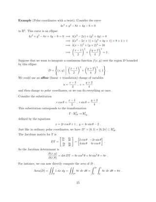 Example (Polar coordinates with a twist). Consider the curve
4x2
+ y2
8x + 4y 8 = 0
in R2
. This curve is an ellipse:
4x2
+ y2
8x + 4y 8 = 0 =) 4(x2
2x) + (y2
+ 4y) = 8
=) 4(x2
2x + 1) + (y2
+ 4y + 4) = 8 + 4 + 4
=) 4(x 1)2
+ (y + 2)2
= 16
=)
✓
x 1
2
◆2
+
✓
y + 2
4
◆2
= 1 .
Suppose that we want to integrate a continuous function f(x, y) over the region D bounded
by this ellipse:
D =
(
(x, y)
✓
x 1
2
◆2
+
✓
y + 2
4
◆2
 1
)
.
We could use an a ne (linear + translation) change of variables
u =
x 1
2
, v =
y + 2
4
and then change to polar coordinates, or we can do everything at once.
Consider the substitution
r cos ✓ =
x 1
2
, r sin ✓ =
y + 2
4
.
This substitution corresponds to the transformation
T : R2
r✓ ! R2
xy
deﬁned by the equations
x = 2r cos ✓ + 1 , y = 4r sin ✓ 2 .
Just like in ordinary polar coordinates, we have D⇤
= [0, 1] ⇥ [0, 2⇡] ⇢ R2
r✓.
The Jacobian matrix for T is
DT =
" @x
@r
@x
@✓
@y
@r
@y
@✓
#
=

2 cos ✓ 2r sin ✓
4 sin ✓ 4r cos ✓
.
So the Jacobian determinant is
@(x, y)
@(r, ✓)
= det DT = 8r cos2
✓ + 8r sin2
✓ = 8r .
For instance, we can now directly compute the area of D :
Area(D) =
ZZ
D
1 dx dy =
ZZ
D⇤
8r dr d✓ =
Z 2⇡
0
Z 1
0
8r dr d✓ = 8⇡ .
25
 