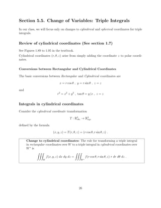 Section 5.5. Change of Variables: Triple Integrals
In our class, we will focus only on changes to cylindrical and spherical coordinates for triple
integrals.
Review of cylindrical coordinates (See section 1.7)
See Figures 1.89 to 1.95 in the textbook.
Cylindrical coordinates (r, ✓, z) arise from simply adding the coordinate z to polar coordi-
nates.
Conversions between Rectangular and Cylindrical Coordinates
The basic conversions between Rectangular and Cylindrical coordinates are
x = r cos ✓ , y = r sin ✓ , z = z
and
r2
= x2
+ y2
, tan ✓ = y/x , z = z
Integrals in cylindrical coordinates
Consider the cylindrical coordinate transformation
T : R3
r✓z ! R3
xyz
deﬁned by the formula
(x, y, z) = T(r, ✓, z) = (r cos ✓, r sin ✓, z) .
Change to cylindrical coordinates: The rule for transforming a triple integral
in rectangular coordinates over W to a triple integral in cylindrical coordinates over
W⇤
is
ZZZ
W
f(x, y, z) dx dy dz =
ZZZ
W⇤
f(r cos ✓, r sin ✓, z) r dr d✓ dz .
26
 