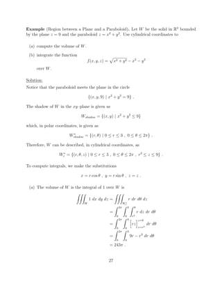 Example (Region between a Plane and a Paraboloid). Let W be the solid in R3
bounded
by the plane z = 9 and the paraboloid z = x2
+ y2
. Use cylindrical coordinates to
(a) compute the volume of W.
(b) integrate the function
f(x, y, z) =
p
x2 + y2 x2
y2
over W.
Solution:
Notice that the paraboloid meets the plane in the circle
{(x, y, 9) | x2
+ y2
= 9} .
The shadow of W in the xy–plane is given as
Wshadow = {(x, y) | x2
+ y2
 9}
which, in polar coordinates, is given as
W⇤
shadow = {(r, ✓) | 0  r  3 , 0  ✓  2⇡} .
Therefore, W can be described, in cylindrical coordinates, as
W⇤
c = {(r, ✓, z) | 0  r  3 , 0  ✓  2⇡ , r2
 z  9} .
To compute integrals, we make the substitutions
x = r cos ✓ , y = r sin ✓ , z = z .
(a) The volume of W is the integral of 1 over W is
ZZZ
W
1 dx dy dz =
ZZZ
W⇤
c
r dr d✓ dz
=
Z 2⇡
0
Z 3
0
Z 9
r2
r dz dr d✓
=
Z 2⇡
0
Z 3
0
h
rz
iz=9
z=r2
dr d✓
=
Z 2⇡
0
Z 3
0
9r r3
dr d✓
= 243⇡ .
27
 