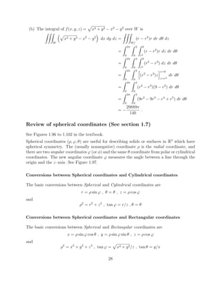 (b) The integral of f(x, y, z) =
p
x2 + y2 x2
y2
over W is
ZZZ
W
⇣p
x2 + y2 x2
y2
⌘
dx dy dz =
ZZZ
W⇤
c
(r r2
)r dr d✓ dz
=
Z 2⇡
0
Z 3
0
Z 9
r2
(r r2
)r dz dr d✓
=
Z 2⇡
0
Z 3
0
Z 9
r2
(r2
r3
) dz dr d✓
=
Z 2⇡
0
Z 3
0
h
(r2
r3
)z
iz=9
z=r2
dr d✓
=
Z 2⇡
0
Z 3
0
(r2
r3
)(9 r2
) dr d✓
=
Z 2⇡
0
Z 3
0
(9r2
9r3
r4
+ r5
) dr d✓
=
29889⇡
140
.
Review of spherical coordinates (See section 1.7)
See Figures 1.96 to 1.102 in the textbook.
Spherical coordinates (⇢, ', ✓) are useful for describing solids or surfaces in R3
which have
spherical symmetry. The (usually nonnegative) coordinate ⇢ is the radial coordinate, and
there are two angular coordinates ' (or ) and the same ✓ coordinate from polar or cylindrical
coordinates. The new angular coordinate ' measures the angle between a line through the
origin and the z–axis. See Figure 1.97.
Conversions between Spherical coordinates and Cylindrical coordinates
The basic conversions between Spherical and Cylindrical coordinates are
r = ⇢ sin ' , ✓ = ✓ , z = ⇢ cos '
and
⇢2
= r2
+ z2
, tan ' = r/z , ✓ = ✓
Conversions between Spherical coordinates and Rectangular coordinates
The basic conversions between Spherical and Rectangular coordinates are
x = ⇢ sin ' cos ✓ , y = ⇢ sin ' sin ✓ , z = ⇢ cos '
and
⇢2
= x2
+ y2
+ z2
, tan ' =
p
x2 + y2/z , tan ✓ = y/x
28
 