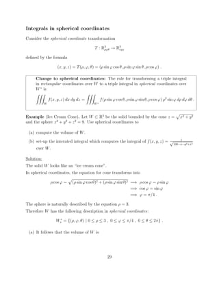 Integrals in spherical coordinates
Consider the spherical coordinate transformation
T : R3
⇢'✓ ! R3
xyz
deﬁned by the formula
(x, y, z) = T(⇢, ', ✓) = (⇢ sin ' cos ✓, ⇢ sin ' sin ✓, ⇢ cos ') .
Change to spherical coordinates: The rule for transforming a triple integral
in rectangular coordinates over W to a triple integral in spherical coordinates over
W⇤
is
ZZZ
W
f(x, y, z) dx dy dz =
ZZZ
W⇤
f(⇢ sin ' cos ✓, ⇢ sin ' sin ✓, ⇢ cos ') ⇢2
sin ' d⇢ d' d✓ .
Example (Ice Cream Cone). Let W ⇢ R3
be the solid bounded by the cone z =
p
x2 + y2
and the sphere x2
+ y2
+ z2
= 9. Use spherical coordinates to
(a) compute the volume of W.
(b) set-up the interated integral which computes the integral of f(x, y, z) = 1p
100 x y2+z3
over W.
Solution:
The solid W looks like an “ice cream cone”.
In spherical coordinates, the equation for cone transforms into
⇢ cos ' =
p
(⇢ sin ' cos ✓)2 + (⇢ sin ' sin ✓)2 =) ⇢ cos ' = ⇢ sin '
=) cos ' = sin '
=) ' = ⇡/4 .
The sphere is naturally described by the equation ⇢ = 3.
Therefore W has the following description in spherical coordinates:
W⇤
s = {(⇢, ', ✓) | 0  ⇢  3 , 0  '  ⇡/4 , 0  ✓  2⇡} .
(a) It follows that the volume of W is
29
 