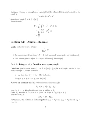 Example (Volume of a complicated region). Find the volume of the region bounded by the
graph of
f(x, y) = 9 x2
y2
over the rectangle R = [1, 2] ⇥ [0, 1].
The volume is
V =
Z 2
1
Z 1
0
9 x2
y2
dy dx
=
Z 2
1
✓
26
3
x2
◆
dx
=
19
3
.
Section 5.2. Double Integrals
Goals: Deﬁne the double integral ZZ
R
f dA
1. for a more general function f : R ! R (not necessarily nonnegative nor continuous)
2. over a more general region R ⇢ R (not necessarily a rectangle).
Part 1: Integral of a function over a rectangle
Deﬁnition (Partition of order n). Let R = [a, b] ⇥ [c, d] be a rectangle, and let n be a
positive integer. Consider partitions
a = x0 < x1 < x2 < · · · < xn = b for [a, b], and
c = y0 < y1 < y2 < · · · < yn = d for [c, d].
A partition of order n (of R) is the collection of subrectangles
Rij = [xi 1, xi] ⇥ [yj 1, yj]
for i, j = 1, . . . , n. Visualize the partition as a tiling of R.
Given Rij, the base is xi = xi xi 1 and the height is yj = yj yj 1.
The area of Rij is
Aij = xi · yj .
Furthermore, the partition is called regular if xi = b a
n
and yj = d c
n
for all i, j =
1, . . . , n.
3
 