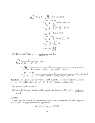 ZZZ
W
dx dy dz =
ZZZ
W⇤
s
⇢2
sin ' d⇢ d' d✓
=
Z 2⇡
0
Z ⇡/4
0
Z 3
0
⇢2
sin ' d⇢ d' d✓
=
Z 2⇡
0
Z ⇡/4
0
h⇢3
3
sin '
i⇢=3
⇢=0
d' d✓
=
Z 2⇡
0
Z ⇡/4
0
9 sin ' d' d✓
=
Z 2⇡
0
Z ⇡/4
0
h
9 cos '
i'=⇡/4
'=0
d✓
=
Z 2⇡
0
✓
9
9
p
2
◆
d✓
= 2⇡
✓
9
9
p
2
◆
.
(b) The integral of f(x, y, z) = 1p
100 x y2+z3
over W is
ZZZ
W
1
p
100 x y2 + z3
dx dy dz
=
ZZZ
W⇤
s
1
p
100 (⇢ sin ' cos ✓) (⇢ sin ' sin ✓)2 + (⇢ cos ')3
⇢2
sin ' d⇢ d' d✓
=
Z 2⇡
0
Z ⇡/4
0
Z 3
0
1
p
100 (⇢ sin ' cos ✓) (⇢ sin ' sin ✓)2 + (⇢ cos ')3
⇢2
sin ' d⇢ d' d✓ .
Example (Ice Cream Cone (revisited)). Let W ⇢ R3
be the solid bounded by the cone
z =
p
x2 + y2 and the sphere x2
+ y2
+ z2
= 9. Use cylindrical coordinates to
(a) compute the volume of W.
(b) set-up the interated integral which computes the integral of f(x, y, z) = 1p
100 x y2+z3
over W.
Solution:
To give a description of W in cylindrical coordinates, ﬁrst observe that the cone’s equation
is z = r, and the upper hemisphere’s equation is
r2
+ z2
= 9 =) z =
p
9 r2 .
30
 