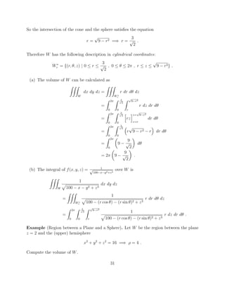 So the intersection of the cone and the sphere satisﬁes the equation
r =
p
9 r2 =) r =
3
p
2
.
Therefore W has the following description in cylindrical coordinates:
W⇤
c = {(r, ✓, z) | 0  r 
3
p
2
, 0  ✓  2⇡ , r  z 
p
9 r2} .
(a) The volume of W can be calculated as
ZZZ
W
dx dy dz =
ZZZ
W⇤
c
r dr d✓ dz
=
Z 2⇡
0
Z 3p
2
0
Z p
9 r2
r
r dz dr d✓
=
Z 2⇡
0
Z 3p
2
0
h
rz
iz=
p
9 r2
z=r
dr d✓
=
Z 2⇡
0
Z 3p
2
0
⇣
r
p
9 r2 r
⌘
dr d✓
=
Z 2⇡
0
✓
9
9
p
2
◆
d✓
= 2⇡
✓
9
9
p
2
◆
.
(b) The integral of f(x, y, z) = 1p
100 x y2+z3
over W is
ZZZ
W
1
p
100 x y2 + z3
dx dy dz
=
ZZZ
W⇤
c
1
p
100 (r cos ✓) (r sin ✓)2 + z3
r dr d✓ dz
=
Z 2⇡
0
Z 3p
2
0
Z p
9 r2
r
1
p
100 (r cos ✓) (r sin ✓)2 + z3
r dz dr d✓ .
Example (Region between a Plane and a Sphere). Let W be the region between the plane
z = 2 and the (upper) hemisphere
x2
+ y2
+ z2
= 16 =) ⇢ = 4 .
Compute the volume of W.
31
 