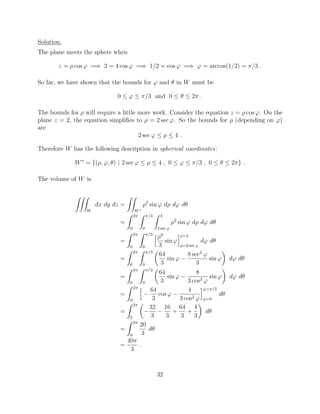 Solution:
The plane meets the sphere when
z = ⇢ cos ' =) 2 = 4 cos ' =) 1/2 = cos ' =) ' = arccos(1/2) = ⇡/3 .
So far, we have shown that the bounds for ' and ✓ in W must be
0  '  ⇡/3 and 0  ✓  2⇡ .
The bounds for ⇢ will require a little more work. Consider the equation z = ⇢ cos '. On the
plane z = 2, the equation simpliﬁes to ⇢ = 2 sec '. So the bounds for ⇢ (depending on ')
are
2 sec '  ⇢  4 .
Therefore W has the following description in spherical coordinates:
W⇤
= {(⇢, ', ✓) | 2 sec '  ⇢  4 , 0  '  ⇡/3 , 0  ✓  2⇡} .
The volume of W is
ZZZ
W
dx dy dz =
ZZ
W⇤
⇢2
sin ' d⇢ d' d✓
=
Z 2⇡
0
Z ⇡/3
0
Z 4
2 sec '
⇢2
sin ' d⇢ d' d✓
=
Z 2⇡
0
Z ⇡/3
0
h⇢3
3
sin '
i⇢=4
⇢=2 sec '
d' d✓
=
Z 2⇡
0
Z ⇡/3
0
✓
64
3
sin '
8 sec3
'
3
sin '
◆
d' d✓
=
Z 2⇡
0
Z ⇡/3
0
✓
64
3
sin '
8
3 cos3 '
sin '
◆
d' d✓
=
Z 2⇡
0
h 64
3
cos '
4
3 cos2 '
i'=⇡/3
'=0
d✓
=
Z 2⇡
0
✓
32
3
16
3
+
64
3
+
4
3
◆
d✓
=
Z 2⇡
0
20
3
d✓
=
40⇡
3
.
32
 