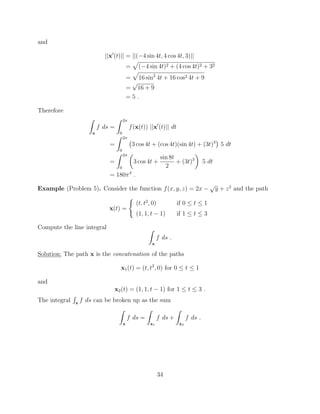 and
||x0
(t)|| = ||( 4 sin 4t, 4 cos 4t, 3)||
=
p
( 4 sin 4t)2 + (4 cos 4t)2 + 32
=
p
16 sin2
4t + 16 cos2 4t + 9
=
p
16 + 9
= 5 .
Therefore
Z
x
f ds =
Z 2⇡
0
f(x(t)) ||x0
(t)|| dt
=
Z 2⇡
0
3 cos 4t + (cos 4t)(sin 4t) + (3t)3
5 dt
=
Z 2⇡
0
✓
3 cos 4t +
sin 8t
2
+ (3t)3
◆
5 dt
= 180⇡4
.
Example (Problem 5). Consider the function f(x, y, z) = 2x
p
y + z2
and the path
x(t) =
(
(t, t2
, 0) if 0  t  1
(1, 1, t 1) if 1  t  3
Compute the line integral Z
x
f ds .
Solution: The path x is the concatenation of the paths
x1(t) = (t, t2
, 0) for 0  t  1
and
x2(t) = (1, 1, t 1) for 1  t  3 .
The integral
R
x
f ds can be broken up as the sum
Z
x
f ds =
Z
x1
f ds +
Z
x2
f ds .
34
 