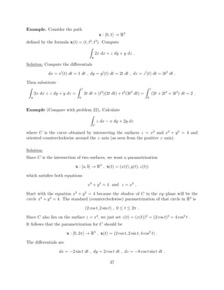Example. Consider the path
x : [0, 1] ! R3
deﬁned by the formula x(t) = (t, t2
, t3
). Compute
Z
x
2x dx + z dy + y dz .
Solution: Compute the di↵erentials
dx = x0
(t) dt = 1 dt , dy = y0
(t) dt = 2t dt , dz = z0
(t) dt = 3t2
dt .
Then substitute
Z
x
2x dx + z dy + y dz =
Z 1
0
2t dt + (t3
)(2t dt) + t2
(3t2
dt) =
Z 1
0
(2t + 2t4
+ 3t4
) dt = 2 .
Example (Compare with problem 22). Calculate
Z
C
z dx x dy + 2y dz
where C is the curve obtained by intersecting the surfaces z = x2
and x2
+ y2
= 4 and
oriented counterclockwise around the z–axis (as seen from the positive z–axis).
Solution:
Since C is the intersection of two surfaces, we want a parametrization
x : [a, b] ! R3
, x(t) = (x(t), y(t), z(t))
which satisﬁes both equations
x2
+ y2
= 4 and z = x2
.
Start with the equation x2
+ y2
= 4 because the shadow of C in the xy–plane will be the
circle x2
+ y2
= 4. The standard (counterclockwise) parametrization of that circle in R2
is
(2 cos t, 2 sin t) , 0  t  2⇡ .
Since C also lies on the surface z = x2
, we just set z(t) = (x(t))2
= (2 cos t)2
= 4 cos2
t .
It follows that the parametrization for C should be
x : [0, 2⇡] ! R3
, x(t) = (2 cos t, 2 sin t, 4 cos2
t) .
The di↵erentials are
dx = 2 sin t dt , dy = 2 cos t dt , dz = 8 cos t sin t dt .
37
 