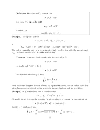 Deﬁnition (Opposite path). Suppose that
x : [a, b] ! Rn
is a path. The opposite path
xopp : [a, b] ! Rn
is deﬁned by
xopp(t) = x(a + b t) .
Example. The opposite path of
x : [0, 2⇡] ! R2
, x(t) = (cos t, sin t)
is
xopp : [0, 2⇡] ! R2
, x(t) = (cos(2⇡ t), sin(2⇡ t)) = (cos t, sin t).
The path x traces the unit circle in the counter-clockwise direction while the opposite path
xopp traces the unit circle in the clockwise direction.
Theorem (Reparametrization and scaler line integrals). Let
x : [a, b] ! Rn
be a path. Let f : Rn
! R. If
y : [c, d] ! Rn
is a reparametrization of x, then
Z
x
f ds =
Z
y
f ds .
Since scaler line integrals are not a↵ected by reparametrizations, we can deﬁne scaler line
integrals over curves without having to refer to parametrizations until we need them.
Example. Let be the upper half of the unit circle
= {(x, y) | x2
+ y2
= 1, y 0} .
We would like to integrate the function f(x, y) = y along . Consider the parametrization
x : [0, ⇡] ! R2
, x(t) = (cos t, sin t) .
So x0
(t) = ( sin t, cos t), and
Z
x
y ds =
Z ⇡
0
sin t
p
sin2
t + cos2 t dt =
Z ⇡
0
sin t dt = 2 .
39
 