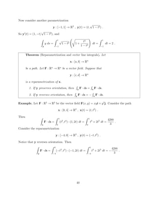 Now consider another parametrization
y : [ 1, 1] ! R2
, y(t) = (t,
p
1 t2) .
So y0
(t) = (1, t/
p
1 t2), and
Z
y
y ds =
Z 1
1
p
1 t2
r
1 +
t2
1 t2
!
dt =
Z 1
1
dt = 2 .
Theorem (Reparametrization and vector line integrals). Let
x : [a, b] ! Rn
be a path. Let F : Rn
! Rn
be a vector ﬁeld. Suppose that
y : [c, d] ! Rn
is a reparametrization of x.
1. If y preserves orientation, then
R
y
F · ds =
R
x
F · ds.
2. If y reverses orientation, then
R
y
F · ds =
R
x
F · ds.
Example. Let F : R2
! R2
be the vector ﬁeld F(x, y) = xyi + y2
j. Consider the path
x : [0, 4] ! R2
, x(t) = (t, t2
) .
Then Z
x
F · ds =
Z 4
0
(t3
, t4
) · (1, 2t) dt =
Z 4
0
t3
+ 2t5
dt =
4288
3
.
Consider the reparametrization
y : [ 4, 0] ! R2
, y(t) = ( t, t2
) .
Notice that y reverses orientation. Then
Z
y
F · ds =
Z 0
4
( t3
, t4
) · ( 1, 2t) dt =
Z 0
4
t3
+ 2t5
dt =
4288
3
.
40
 