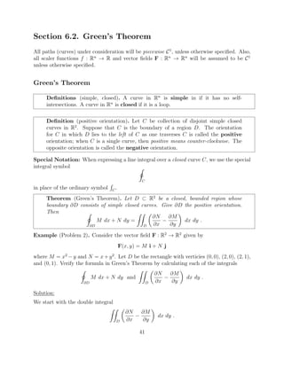 Section 6.2. Green’s Theorem
All paths (curves) under consideration will be piecewise C1
, unless otherwise speciﬁed. Also,
all scaler functions f : Rn
! R and vector ﬁelds F : Rn
! Rn
will be assumed to be C1
unless otherwise speciﬁed.
Green’s Theorem
Deﬁnitions (simple, closed). A curve in Rn
is simple in if it has no self-
intersections. A curve in Rn
is closed if it is a loop.
Deﬁnition (positive orientation). Let C be collection of disjoint simple closed
curves in R2
. Suppose that C is the boundary of a region D. The orientation
for C in which D lies to the left of C as one traverses C is called the positive
orientation; when C is a single curve, then positive means counter-clockwise. The
opposite orientation is called the negative orientation.
Special Notation: When expressing a line integral over a closed curve C, we use the special
integral symbol I
C
in place of the ordinary symbol
R
C
.
Theorem (Green’s Theorem). Let D ⇢ R2
be a closed, bounded region whose
boundary @D consists of simple closed curves. Give @D the positive orientation.
Then I
@D
M dx + N dy =
ZZ
D
✓
@N
@x
@M
@y
◆
dx dy .
Example (Problem 2). Consider the vector ﬁeld F : R2
! R2
given by
F(x, y) = M i + N j
where M = x2
y and N = x+y2
. Let D be the rectangle with verticies (0, 0), (2, 0), (2, 1),
and (0, 1). Verify the formula in Green’s Theorem by calculating each of the integrals
I
@D
M dx + N dy and
ZZ
D
✓
@N
@x
@M
@y
◆
dx dy .
Solution:
We start with the double integral
ZZ
D
✓
@N
@x
@M
@y
◆
dx dy .
41
 