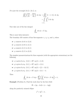 D is just the rectangle [0, 2] ⇥ [0, 1], so
ZZ
D
✓
@N
@x
@M
@y
◆
dx dy =
ZZ
D
(1 ( 1)) dx dy
=
Z 1
0
Z 2
0
2 dx dy
= 4 .
Now take care of the line integral
I
@D
M dx + N dy .
This is more labor-intensive:
The boundary @D consists of four line-segments 1, 2, 3, and 4 where
• 1 connects (0, 0) to (2, 0)
• 2 connects (2, 0) to (2, 1)
• 3 connects (2, 1) to (0, 1)
• 4 connects (0, 1) to (0, 0).
The simplest parametrizations for these segments (with the appropriate orientations) are the
following.
• 1 is given by x1 : [0, 2] ! R2
, x1(t) = (t, 0)
• 2 is given by x2 : [0, 1] ! R2
, x2(t) = (2, t)
• 3 is given by x3 : [0, 1] ! R2
, x3(t) = (1 t)2, 1
• 4 is given by x4 : [0, 1] ! R2
, x4(t) = (0, 1 t)
Then
I
@D
M dx + N dy =
4X
i=1
✓Z
xi
M dx + N dy
◆
= 4 .
Example (Problem 8). Find the work done by the force ﬁeld
F = (4y 3x)i + (x 4y)j
along the positively oriented ellipse
x2
+ 4y2
= 4 .
42
 
