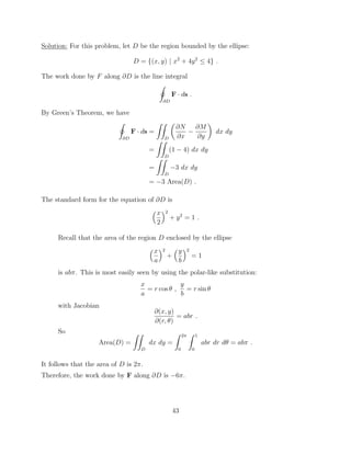 Solution: For this problem, let D be the region bounded by the ellipse:
D = {(x, y) | x2
+ 4y2
 4} .
The work done by F along @D is the line integral
I
@D
F · ds .
By Green’s Theorem, we have
I
@D
F · ds =
ZZ
D
✓
@N
@x
@M
@y
◆
dx dy
=
ZZ
D
(1 4) dx dy
=
ZZ
D
3 dx dy
= 3 Area(D) .
The standard form for the equation of @D is
⇣x
2
⌘2
+ y2
= 1 .
Recall that the area of the region D enclosed by the ellipse
⇣x
a
⌘2
+
⇣y
b
⌘2
= 1
is ab⇡. This is most easily seen by using the polar-like substitution:
x
a
= r cos ✓ ,
y
b
= r sin ✓
with Jacobian
@(x, y)
@(r, ✓)
= abr .
So
Area(D) =
ZZ
D
dx dy =
Z 2⇡
0
Z 1
0
abr dr d✓ = ab⇡ .
It follows that the area of D is 2⇡.
Therefore, the work done by F along @D is 6⇡.
43
 
