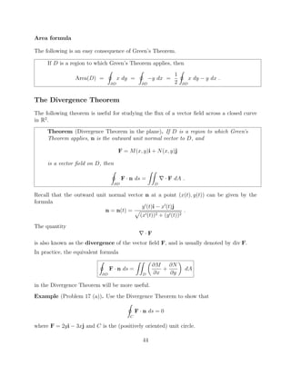 Area formula
The following is an easy consequence of Green’s Theorem.
If D is a region to which Green’s Theorem applies, then
Area(D) =
I
@D
x dy =
I
@D
y dx =
1
2
I
@D
x dy y dx .
The Divergence Theorem
The following theorem is useful for studying the ﬂux of a vector ﬁeld across a closed curve
in R2
.
Theorem (Divergence Theorem in the plane). If D is a region to which Green’s
Theorem applies, n is the outward unit normal vector to D, and
F = M(x, y)i + N(x, y)j
is a vector ﬁeld on D, then
I
@D
F · n ds =
ZZ
D
r · F dA .
Recall that the outward unit normal vector n at a point (x(t), y(t)) can be given by the
formula
n = n(t) =
y0
(t)i x0
(t)j
p
(x0(t))2 + (y0(t))2
.
The quantity
r · F
is also known as the divergence of the vector ﬁeld F, and is usually denoted by div F.
In practice, the equivalent formula
I
@D
F · n ds =
ZZ
D
✓
@M
@x
+
@N
@y
◆
dA
in the Divergence Theorem will be more useful.
Example (Problem 17 (a)). Use the Divergence Theorem to show that
I
C
F · n ds = 0
where F = 2yi 3xj and C is the (positively oriented) unit circle.
44
 