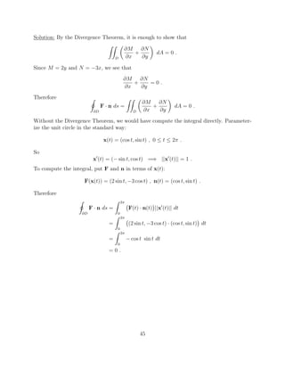 Solution: By the Divergence Theorem, it is enough to show that
ZZ
D
✓
@M
@x
+
@N
@y
◆
dA = 0 .
Since M = 2y and N = 3x, we see that
@M
@x
+
@N
@y
= 0 .
Therefore I
@D
F · n ds =
ZZ
D
✓
@M
@x
+
@N
@y
◆
dA = 0 .
Without the Divergence Theorem, we would have compute the integral directly. Parameter-
ize the unit circle in the standard way:
x(t) = (cos t, sin t) , 0  t  2⇡ .
So
x0
(t) = ( sin t, cos t) =) ||x0
(t)|| = 1 .
To compute the integral, put F and n in terms of x(t):
F(x(t)) = (2 sin t, 3 cos t) , n(t) = (cos t, sin t) .
Therefore
I
@D
F · n ds =
Z 2⇡
0
F(t) · n(t) ||x0
(t)|| dt
=
Z 2⇡
0
(2 sin t, 3 cos t) · (cos t, sin t) dt
=
Z 2⇡
0
cos t sin t dt
= 0 .
45
 