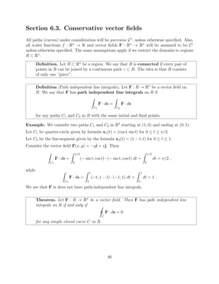 Section 6.3. Conservative vector ﬁelds
All paths (curves) under consideration will be piecewise C1
, unless otherwise speciﬁed. Also,
all scaler functions f : Rn
! R and vector ﬁelds F : Rn
! Rn
will be assumed to be C1
unless otherwise speciﬁed. The same assumptions apply if we restrict the domains to regions
R ⇢ Rn
.
Deﬁnition. Let R ⇢ Rn
be a region. We say that R is connected if every pair of
points in R can be joined by a continuous path ⇢ R. The idea is that R consists
of only one “piece”.
Deﬁnition (Path independent line integrals). Let F : R ! Rn
be a vector ﬁeld on
R. We say that F has path independent line integrals on R if
Z
C1
F · ds =
Z
C2
F · ds
for any paths C1 and C2 in R with the same initial and ﬁnal points.
Example. We consider two paths C1 and C2 in R2
starting at (1, 0) and ending at (0, 1):
Let C1 be quarter-circle given by formula x1(t) = (cos t, sin t) for 0  t  ⇡/2.
Let C2 be the line-segment given by the formula x2(t) = (1 t, t) for 0  t  1.
Consider the vector ﬁeld F(x, y) = yi + xj. Then
Z
C1
F · ds =
Z ⇡/2
0
( sin t, cos t) · ( sin t, cos t) dt =
Z ⇡/2
0
dt = ⇡/2 ,
while Z
C2
F · ds =
Z 1
0
( t, 1 t) · ( 1, 1) dt =
Z 1
0
dt = 1 .
We see that F is does not have path-independent line integrals.
Theorem. Let F : R ! Rn
be a vector ﬁeld. Then F has path independent line
integrals on R if and only if I
C
F · ds = 0
for any simple closed curve C in R.
46
 