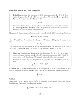 Gradient ﬁelds and line integrals
Deﬁnition (gradient (or conservative) ﬁeld, scaler potential). Let R ⇢ Rn
be a
region. Suppose that F : R ! Rn
is a vector ﬁeld. We say that F is a gradient
ﬁeld on R (or conservative ﬁeld) on R if
F = rf
for some scaler function f : R ! R (of class C2
). In this case, we call the function
f a scaler potential function for F. In particular, we realize the component
functions of F as the partial derivatives of f.
Example. A simple example of a conservative vector ﬁeld in R ⇢ R2
is anything of the form
F(x, y) = M(x)i + N(y)j .
where M and N are C1
functions. Set f(x, y) =
R
M(x) dx +
R
N(y) dy. It is easy to see
that
F = rf .
This construction can be applied in R3
in the obvious way. In particular, F(x, y, z) =
2x i + 3y2
j 3 sin 3z k and f(x, y, z) = x2
+ y3
+ cos(3z) satisfy F = rf.
Theorem (Fundamental Theorem of Line Integrals). Let R ⇢ Rn
be an open
connected region. Suppose that F : R ! Rn
is a continuous vector ﬁeld. Then F is
conservative on R if and only if F has path independent line integrals on R.
Furthermore, if F = rf and the path C ⇢ R has initial point A and ﬁnal point B,
then Z
C
F · ds = f(B) f(A) .
Example. Let C be a continuous path in R2
beginning at A = (1, 2) and ending at B =
( 4, 0). Consider the vector ﬁeld F(x, y) = 2xi + 3y2
j. Compute the vector line integral
Z
C
F · ds .
Solution:
Notice that F = rf where f(x, y) = x2
+ y3
; compute f(A) = 9 and f(B) = 16. By the
Fundamental Theorem of Line Integrals, we have
Z
C
F · ds = f(B) f(A) = 16 9 = 7 .
47
 