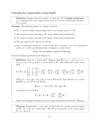 Criterion for conservative vector ﬁelds
Deﬁnition (Simply-connected region). A region R ⇢ Rn
is simply-connected if
it is connected and every simple closed curve in R can be continuously shrunk in
R to a point.
Example. The following regions are simply-connected.
• Rn
; to see this, shrink along straight lines to any desired point P 2 Rn
.
• The closed (or open) unit disk in R2
; again, shrink along straight lines.
• The closed (or open) unit ball in R3
; again, shrink along straight lines.
• The unit sphere in R3
; this is not obvious.
• Any “continuously deformed” version of the above examples. For more information
and to see a co↵ee cup deformed into a doughnut, see the website
http://en.wikipedia.org/wiki/Topology
Recall the following deﬁnition (see Chapter 3).
Deﬁnition (Curl of a vector ﬁeld). Suppose that F(x, y, z) = M(x, y, z) i +
N(x, y, z) j + P(x, y, z) k is a vector ﬁeld on R3
. The curl of F is the vector
ﬁeld
r⇥F = det
2
6
4
i j k
@
@x
@
@y
@
@z
M N P
3
7
5 =
✓
@P
@y
@N
@z
◆
i
✓
@P
@x
@M
@z
◆
j+
✓
@N
@x
@M
@y
◆
k .
If F(x, y) = M(x, y)i + N(x, y)j is a vector ﬁeld on R2
, then extend it to a vector
ﬁeld ¯F(x, y, z) on R3
by the formula
¯F(x, y, z) = M(x, y)i + N(x, y)j + 0k
and deﬁne the curl of F as
r ⇥ F = r ⇥ ¯F =
✓
@N
@x
@M
@y
◆
k .
This is the formula that shows up in the vector reformulation of Green’s Theorem.
Theorem (Conservative = zero curl). Let R ⇢ Rn
be a simply-connected region.
Let F : R ! Rn
be a vector ﬁeld. Then F is conservative on R if and only if
r ⇥ F = 0 on R.
48
 