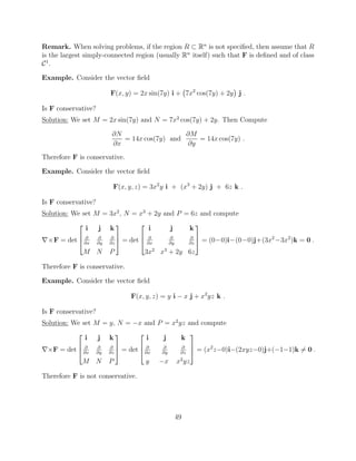 Remark. When solving problems, if the region R ⇢ Rn
is not speciﬁed, then assume that R
is the largest simply-connected region (usually Rn
itself) such that F is deﬁned and of class
C1
.
Example. Consider the vector ﬁeld
F(x, y) = 2x sin(7y) i + 7x2
cos(7y) + 2y j .
Is F conservative?
Solution: We set M = 2x sin(7y) and N = 7x2
cos(7y) + 2y. Then Compute
@N
@x
= 14x cos(7y) and
@M
@y
= 14x cos(7y) .
Therefore F is conservative.
Example. Consider the vector ﬁeld
F(x, y, z) = 3x2
y i + (x3
+ 2y) j + 6z k .
Is F conservative?
Solution: We set M = 3x2
, N = x3
+ 2y and P = 6z and compute
r⇥F = det
2
6
4
i j k
@
@x
@
@y
@
@z
M N P
3
7
5 = det
2
6
4
i j k
@
@x
@
@y
@
@z
3x2
x3
+ 2y 6z
3
7
5 = (0 0)i (0 0)j+(3x2
3x2
)k = 0 .
Therefore F is conservative.
Example. Consider the vector ﬁeld
F(x, y, z) = y i x j + x2
yz k .
Is F conservative?
Solution: We set M = y, N = x and P = x2
yz and compute
r⇥F = det
2
6
4
i j k
@
@x
@
@y
@
@z
M N P
3
7
5 = det
2
6
4
i j k
@
@x
@
@y
@
@z
y x x2
yz
3
7
5 = (x2
z 0)i (2xyz 0)j+( 1 1)k 6= 0 .
Therefore F is not conservative.
49
 
