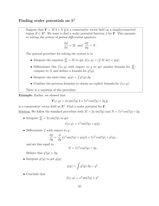 Finding scaler potentials on R2
Suppose that F = M i + N j is a conservative vector ﬁeld on a simply-connected
region R ⇢ R2
. We want to ﬁnd a scaler potential function f for F. This amounts
to solving the system of partial di↵erential equations
@f
@x
= M and
@f
@y
= N .
The general procedure for solving the system is to
• Integrate the equation @f
@x
= M to get f(x, y) = (
R
M dx) + g(y)
• Di↵erentiate this f(x, y) with respect to y to get another formula for @f
@y
;
compare to N and deduce a formula for g0
(y).
• Integrate one more time: g(y) =
R
g0
(y) dy
• Combine the previous formulas to obtain an explicit formula for f(x, y).
There is a variation of this procedure.
Example. Earlier, we showed that
F(x, y) = 2x sin(7y) i + 7x2
cos(7y) + 2y j
is a conservative vector ﬁeld on R2
. Find a scaler potential for F.
Solution: We follow the standard procedure with M = 2x sin(7y) and N = 7x2
cos(7y) + 2y.
• Integrate @f
@x
= 2x sin(7y) to get
f(x, y) = x2
sin(7y) + g(y) .
• Di↵erentiate f with respect to y:
@f
@y
=
@
@y
x2
sin(7y) + g(y) = 7x2
cos(7y) + g0
(y) ,
and set this equal to
N = 7x2
cos(7y) + 2y .
Deduce that g0
(y) = 2y.
• Integrate g0
(y) to get g(y):
g(y) =
Z
g0
(y) dy = y2
.
• Conclude that
f(x, y) = x2
sin(7y) + y2
.
50
 