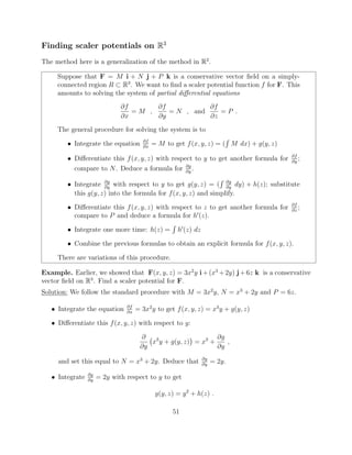 Finding scaler potentials on R3
The method here is a generalization of the method in R2
.
Suppose that F = M i + N j + P k is a conservative vector ﬁeld on a simply-
connected region R ⇢ R3
. We want to ﬁnd a scaler potential function f for F. This
amounts to solving the system of partial di↵erential equations
@f
@x
= M ,
@f
@y
= N , and
@f
@z
= P .
The general procedure for solving the system is to
• Integrate the equation @f
@x
= M to get f(x, y, z) = (
R
M dx) + g(y, z)
• Di↵erentiate this f(x, y, z) with respect to y to get another formula for @f
@y
;
compare to N. Deduce a formula for @g
@y
.
• Integrate @g
@y
with respect to y to get g(y, z) = (
R @g
@y
dy) + h(z); substitute
this g(y, z) into the formula for f(x, y, z) and simplify.
• Di↵erentiate this f(x, y, z) with respect to z to get another formula for @f
@z
;
compare to P and deduce a formula for h0
(z).
• Integrate one more time: h(z) =
R
h0
(z) dz
• Combine the previous formulas to obtain an explicit formula for f(x, y, z).
There are variations of this procedure.
Example. Earlier, we showed that F(x, y, z) = 3x2
y i+(x3
+2y) j+6z k is a conservative
vector ﬁeld on R3
. Find a scaler potential for F.
Solution: We follow the standard procedure with M = 3x2
y, N = x3
+ 2y and P = 6z.
• Integrate the equation @f
@x
= 3x2
y to get f(x, y, z) = x3
y + g(y, z)
• Di↵erentiate this f(x, y, z) with respect to y:
@
@y
x3
y + g(y, z) = x3
+
@g
@y
,
and set this equal to N = x3
+ 2y. Deduce that @g
@y
= 2y.
• Integrate @g
@y
= 2y with respect to y to get
g(y, z) = y2
+ h(z) .
51
 