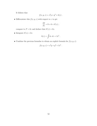 It follows that
f(x, y, z) = x3
y + y2
+ h(z) .
• Di↵erentiate this f(x, y, z) with respect to z to get
@f
@z
= 0 + 0 + h0
(z) ;
compare to P = 6z and deduce that h0
(z) = 6z.
• Integrate h0
(z) = 6z:
h(z) =
Z
6z dz = 3z2
.
• Combine the previous formulas to obtain an explicit formula for f(x, y, z):
f(x, y, z) = x3
y + y2
+ 3z2
.
52
 