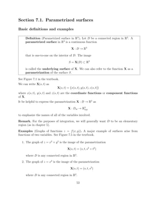 Section 7.1. Parametrized surfaces
Basic deﬁnitions and examples
Deﬁnition (Parametrized surface in R3
). Let D be a connected region in R2
. A
parametrized surface in R3
is a continuous function
X : D ! R3
that is one-to-one on the interior of D. The image
S = X(D) ⇢ R3
is called the underlying surface of X. We can also refer to the function X as a
parametrization of the surface S.
See Figure 7.1 in the textbook.
We can write X(s, t) as
X(s, t) = x(s, t), y(s, t), z(s, t)
where x(s, t), y(s, t) and z(s, t) are the coordinate functions or component functions
of X.
It be helpful to express the parametrization X : D ! R3
as
X : Dst ! R3
xyz
to emphasize the names of all of the variables involved.
Remark. For the purposes of integration, we will generally want D to be an elementary
region (as in chapter 5).
Examples (Graphs of functions z = f(x, y)). A major example of surfaces arise from
functions of two variables. See Figure 7.5 in the textbook.
1. The graph of z = x2
+ y2
is the image of the parametrization
X(s, t) = (s, t, s2
+ t2
)
where D is any connected region in R2
.
2. The graph of z = x2
is the image of the parametrization
X(s, t) = (s, t, s2
)
where D is any connected region in R2
.
53
 