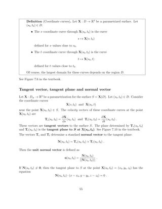 Deﬁnition (Coordinate curves). Let X : D ! R3
be a parametrized surface. Let
(s0, t0) 2 D.
• The s–coordinate curve through X(s0, t0) is the curve
s 7! X(s, t0)
deﬁned for s–values close to s0.
• The t–coordinate curve through X(s0, t0) is the curve
t 7! X(s0, t)
deﬁned for t–values close to t0.
Of course, the largest domain for these curves depends on the region D.
See Figure 7.6 in the textbook.
Tangent vector, tangent plane and normal vector
Let X : Dst ! R3
be a parametrization for the surface S = X(D). Let (s0, t0) 2 D. Consider
the coordinate curves
X(s, t0) and X(s0, t)
near the point X(s0, t0) 2 S. The velocity vectors of these coordinate curves at the point
X(s0, t0) are
Ts(s0, t0) =
@X
@s
(s0, t0) and Tt(s0, t0) =
@X
@t
(s0, t0) .
These vectors are tangent vectors to the surface S. The plane determined by Ts(s0, t0)
and Tt(s0, t0) is the tangent plane to S at X(s0, t0). See Figure 7.10 in the textbook.
The vectors Ts and Tt determine a standard normal vector to the tangent plane:
N(s0, t0) = Ts(s0, t0) ⇥ Tt(s0, t0) .
Then the unit normal vector is deﬁned as
n(s0, t0) =
N(s0, t0)
||N(s0, t0)||
.
If N(s0, t0) 6= 0, then the tangent plane to S at the point X(s0, t0) = (x0, y0, z0) has the
equation
N(s0, t0) · (x x0, y y0, z z0) = 0 .
55
 