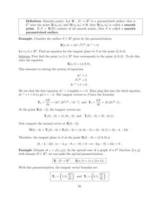 Deﬁnition (Smooth point). Let X : D ! R3
is a parametrized surface that is
C1
near the point X(s0, t0) and N(s0, t0) 6= 0, then X(s0, t0) is called a smooth
point. If S = X(D) consists of all smooth points, then S is called a smooth
parametrized surface.
Example. Consider the surface S ⇢ R3
given by the parametrization
X(s, t) = (4es
, t2
e2s
, 3e s
+ t)
for (s, t) 2 R2
. Find an equation for the tangent plane to S at the point (4, 9, 0).
Solution: First ﬁnd the point (s, t) 2 R2
that corresponds to the point (4, 9, 0). To do this,
solve the equation
X(s, t) = (4, 9, 0) .
This amounts to solving the system of equations
4es
= 4
t2
e2s
= 9
3e s
+ t = 0 .
We see that the ﬁrst equation 4es
= 4 implies s = 0. Then plug this into the third equation
3e s
+ t = 0 to get t = 3. The tangent vectors to S have the formulas
Ts =
@X
@s
= (4es
, 2t2
e2s
, 3e s
) and Tt =
@X
@t
= (0, 2te2s
, 1) .
At the point X(0, 3), the tangent vectors are
Ts(0, 3) = (4, 18, 3) and Tt(0, 3) = (0, 6, 1) .
Now compute the normal vector at X(0, 3):
N(0, 3) = Ts(0, 3) ⇥ Tt(0, 3) = (4, 18, 3) ⇥ (0, 6, 1) = (0, 4, 24) .
Therefore, the tangent plane to S at the point X(0, 3) = (4, 9, 0) is
(0, 4, 24) · (x 4, y 9, z 0) = 0 =) 4(y 9) + 24z = 0 .
Example (Graphs of z = f(x, y)). In the special case of a graph of a C1
function f(x, y)
with domain D ⇢ R2
, we can make the special parametrization
X : D ! R3
, X(s, t) = (s, t, f(s, t)) .
With this parametrization, the tangent vector formulas are
Ts =
✓
1, 0,
@f
@s
◆
and Tt =
✓
0, 1,
@f
@t
◆
.
56
 