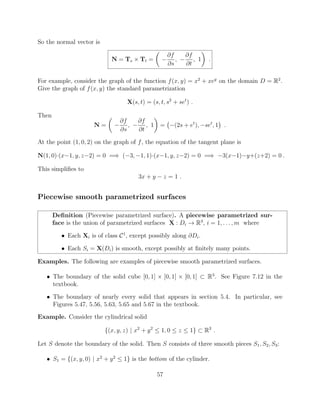 So the normal vector is
N = Ts ⇥ Tt =
✓
@f
@s
,
@f
@t
, 1
◆
.
For example, consider the graph of the function f(x, y) = x2
+ xey
on the domain D = R2
.
Give the graph of f(x, y) the standard parametrization
X(s, t) = (s, t, s2
+ set
) .
Then
N =
✓
@f
@s
,
@f
@t
, 1
◆
= (2s + et
), set
, 1 .
At the point (1, 0, 2) on the graph of f, the equation of the tangent plane is
N(1, 0)·(x 1, y, z 2) = 0 =) ( 3, 1, 1)·(x 1, y, z 2) = 0 =) 3(x 1) y+(z+2) = 0 .
This simpliﬁes to
3x + y z = 1 .
Piecewise smooth parametrized surfaces
Deﬁnition (Piecewise parametrized surface). A piecewise parametrized sur-
face is the union of parametrized surfaces X : Di ! R3
, i = 1, . . . , m where
• Each Xi is of class C1
, except possibly along @Di.
• Each Si = X(Di) is smooth, except possibly at ﬁnitely many points.
Examples. The following are examples of piecewise smooth parametrized surfaces.
• The boundary of the solid cube [0, 1] ⇥ [0, 1] ⇥ [0, 1] ⇢ R3
. See Figure 7.12 in the
textbook.
• The boundary of nearly every solid that appears in section 5.4. In particular, see
Figures 5.47, 5.56, 5.63, 5.65 and 5.67 in the textbook.
Example. Consider the cylindrical solid
{(x, y, z) | x2
+ y2
 1, 0  z  1} ⇢ R3
.
Let S denote the boundary of the solid. Then S consists of three smooth pieces S1, S2, S3:
• S1 = {(x, y, 0) | x2
+ y2
 1} is the bottom of the cylinder.
57
 