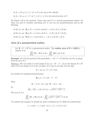 • S2 = {(x, y, 1) | x2
+ y2
 1} is the top of the cylinder.
• S3 = {(x, y, z) | x2
+ y2
= 1, 0  z  1} is the lateral portion of S.
See Figure 7.29 in the textbook. Notice that each Si is a smooth parametrized surface. So
when you need to calculate something over S, you can use parametrizations such as the
following.
• For S1, use X1(r, ✓) = (r cos ✓, r sin ✓, 0) , (r, ✓) 2 [0, 1] ⇥ [0, 2⇡].
• For S2, use X2(r, ✓) = (r cos ✓, r sin ✓, 1) , (r, ✓) 2 [0, 1] ⇥ [0, 2⇡].
• For S3, use X3(✓, z) = (cos ✓, sin ✓, z) , (✓, z) 2 [0, 2⇡] ⇥ [0, 1].
Area of a parametrized surface
Let X : D ! R3
be a parametrized surface. The surface area of S = X(D) is
deﬁned to be ZZ
D
||Ts ⇥ Tt|| ds dt =
ZZ
D
||N(s, t)|| ds dt .
Example. Let S be the portion of the paraboloid z = 25 x2
y2
that lies over the xy–plane.
Find the area of S.
Solution 1: We can realize S as the graph of f(x, y) = 25 x2
y2
on the domain D ⇢ R2
where D is the shadow of S in the xy–plane. It is easy to see that D is the disk
D = {(x, y) | x2
+ y2
 25} .
So consider the standard parametrization
X(s, t) = (s, t, 25 s2
t2
) .
Then
Ts = (1, 0, 2s) and Tt = (0, 1, 2t) .
So
||Ts ⇥ Tt|| = ||(2s, 2t, 1)|| =
p
(2s)2 + (2t)2 + 1 .
The area of S is
ZZ
D
||Ts ⇥ Tt|| ds dt =
ZZ
D
p
(2s)2 + (2t)2 + 1 ds dt .
To evaluate this integral, we should use polar coordinates for D. Make the substitutions
s = r cos ✓ , t = r sin ✓ ( 0  r  5 , 0  ✓  2⇡ )
58
 